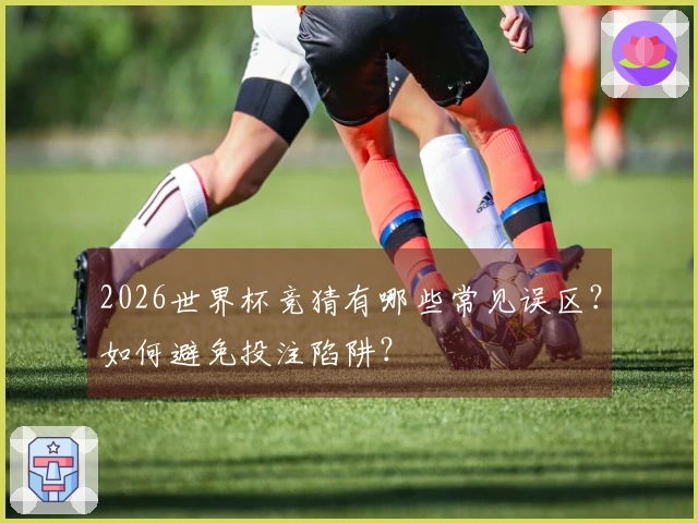 2026世界杯竞猜有哪些常见误区？如何避免投注陷阱？