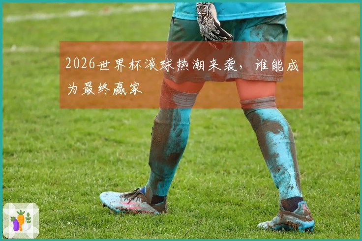 2026世界杯滚球热潮来袭，谁能成为最终赢家
