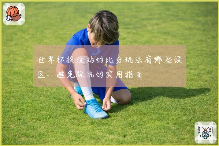 世界杯投注站的比分玩法有哪些误区，避免踩坑的实用指南
